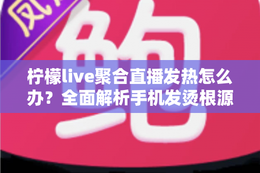 柠檬live聚合直播发热怎么办？全面解析手机发烫根源与高效降温实用指南