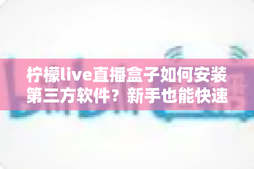 柠檬live直播盒子如何安装第三方软件？新手也能快速上手的完整安装教程与实用技巧