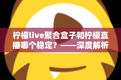 柠檬live聚合盒子和柠檬直播哪个稳定?——深度解析两款直播工具的稳定性差异与选择指南 柠檬live聚合盒子和柠檬直播哪个稳定?——深度解析两款直播工具的稳定性差异与选择指南
