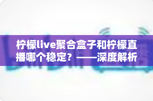 柠檬live聚合盒子和柠檬直播哪个稳定?——深度解析两款直播工具的稳定性差异与选择指南 柠檬live聚合盒子和柠檬直播哪个稳定?——深度解析两款直播工具的稳定性差异与选择指南