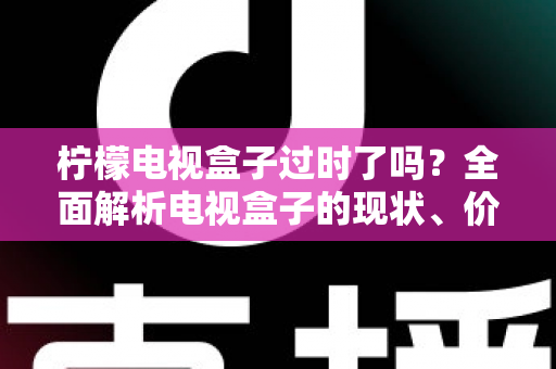 柠檬电视盒子过时了吗？全面解析电视盒子的现状、价值与选购建议