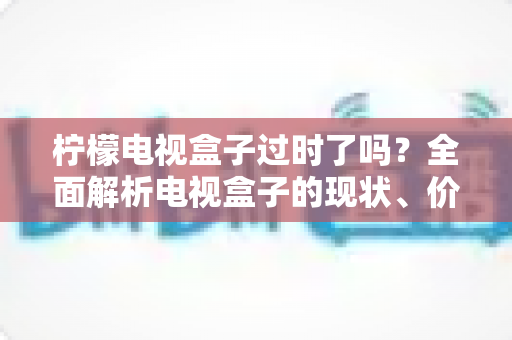 柠檬电视盒子过时了吗？全面解析电视盒子的现状、价值与选购建议