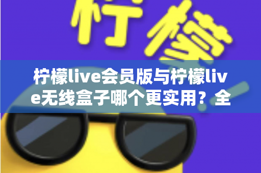 柠檬live会员版与柠檬live无线盒子哪个更实用？全方位深度对比，帮你一次选对不踩坑
