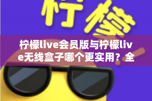 柠檬live会员版与柠檬live无线盒子哪个更实用？全方位深度对比，帮你一次选对不踩坑