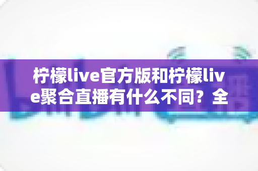 柠檬live官方版和柠檬live聚合直播有什么不同？全面解析两者区别与选择指南