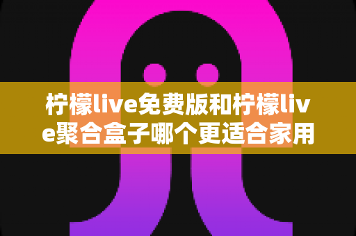 柠檬live免费版和柠檬live聚合盒子哪个更适合家用？一篇文章帮你理清思路、选对方案