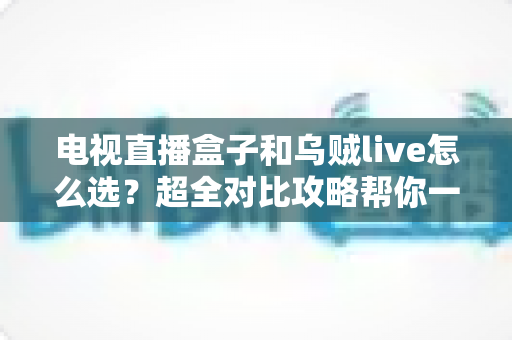 电视直播盒子和乌贼live怎么选？超全对比攻略帮你一次搞懂，看直播不再纠结！