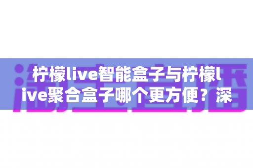 柠檬live智能盒子与柠檬live聚合盒子哪个更方便？深度对比评测帮你选对家庭观影设备