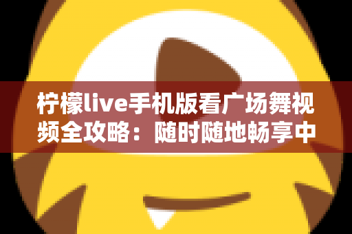 柠檬live手机版看广场舞视频全攻略：随时随地畅享中老年舞蹈娱乐新体验