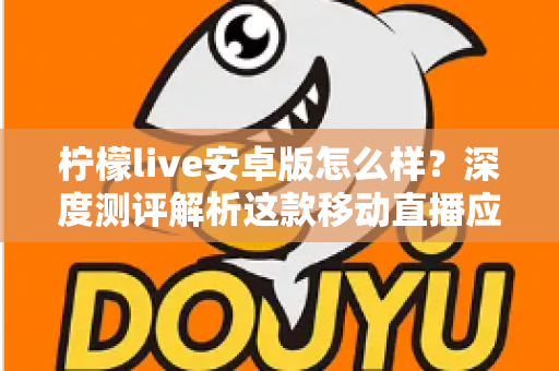 柠檬live安卓版怎么样？深度测评解析这款移动直播应用的真实体验与使用价值