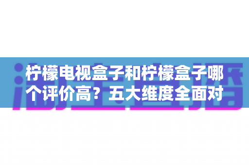柠檬电视盒子和柠檬盒子哪个评价高？五大维度全面对比，看完再买不踩坑
