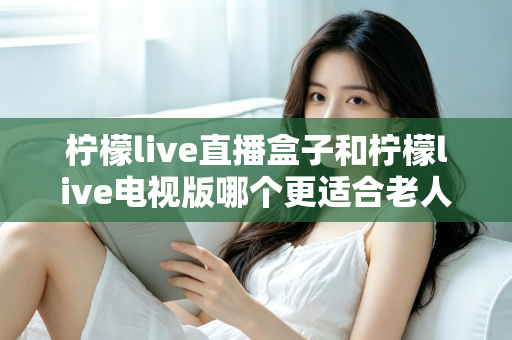 柠檬live直播盒子和柠檬live电视版哪个更适合老人用？一份写给子女的选购指南