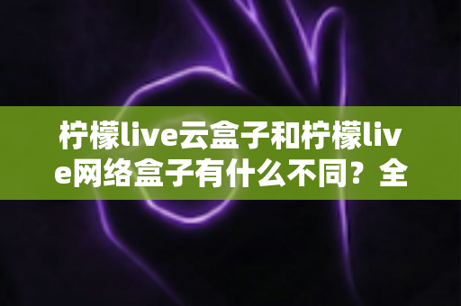 柠檬live云盒子和柠檬live网络盒子有什么不同？全面解析两款盒子的核心差异与选购指南