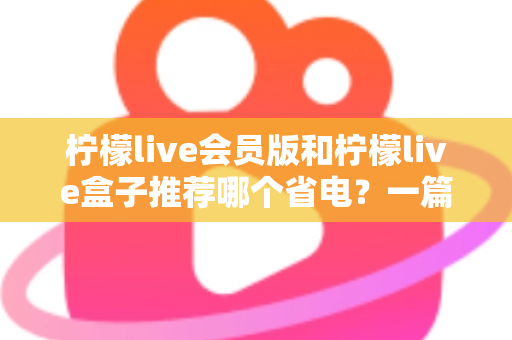 柠檬live会员版和柠檬live盒子推荐哪个省电?一篇文章帮你算清功耗账 柠檬live会员版和柠檬live盒子推荐哪个省电?一篇文章帮你算清功耗账