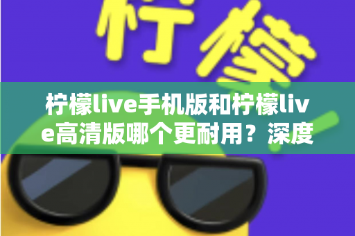柠檬live手机版和柠檬live高清版哪个更耐用？深度对比评测与选择建议全解析