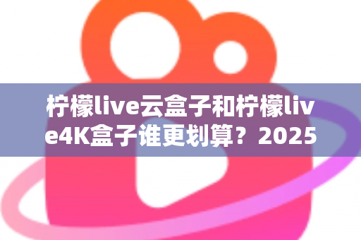 柠檬live云盒子和柠檬live4K盒子谁更划算？2025年最全深度对比与选购指南