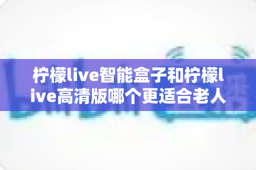 柠檬live智能盒子和柠檬live高清版哪个更适合老人用?超详细选购对比指南帮你轻松做决定 柠檬live智能盒子和柠檬live高清版哪个更适合老人用?超详细选购对比指南帮你轻松做决定