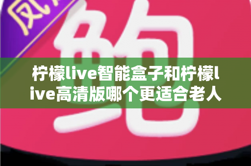 柠檬live智能盒子和柠檬live高清版哪个更适合老人用?超详细选购对比指南帮你轻松做决定 柠檬live智能盒子和柠檬live高清版哪个更适合老人用?超详细选购对比指南帮你轻松做决定