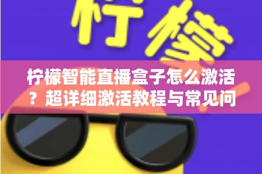柠檬智能直播盒子怎么激活？超详细激活教程与常见问题全解析，新手也能一次搞定
