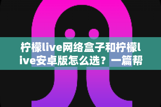 柠檬live网络盒子和柠檬live安卓版怎么选？一篇帮你理清思路的实用选购指南