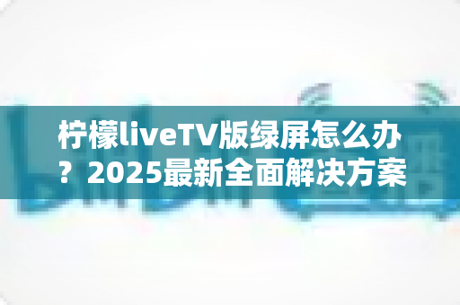 柠檬liveTV版绿屏怎么办？2025最新全面解决方案，教你快速恢复正常观看体验
