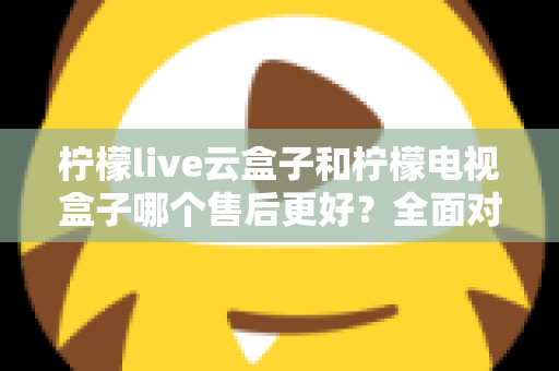 柠檬live云盒子和柠檬电视盒子哪个售后更好？全面对比分析帮你避坑选购