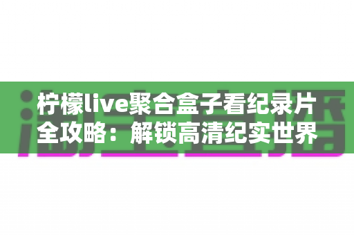柠檬live聚合盒子看纪录片全攻略:解锁高清纪实世界的一站式沉浸观影体验 柠檬live聚合盒子看纪录片全攻略:解锁高清纪实世界的一站式沉浸观影体验