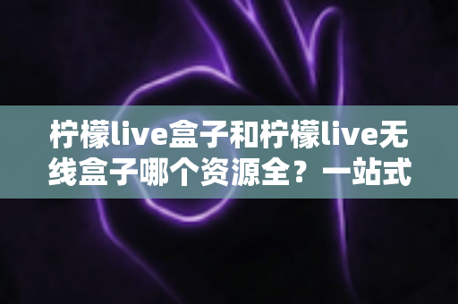 柠檬live盒子和柠檬live无线盒子哪个资源全？一站式深度对比与选购指南