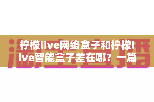柠檬live网络盒子和柠檬live智能盒子差在哪?一篇文章帮你彻底搞懂两款盒子的核心区别与选购指南 柠檬live网络盒子和柠檬live智能盒子差在哪?一篇文章帮你彻底搞懂两款盒子的核心区别与选购指南