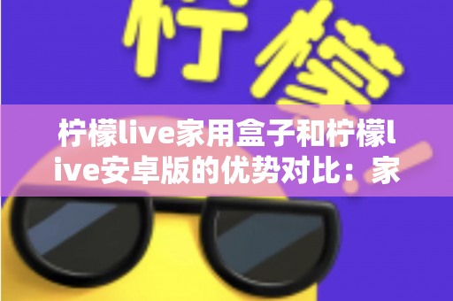 柠檬live家用盒子和柠檬live安卓版的优势对比：家庭观影方案全解析，看完再选不踩坑