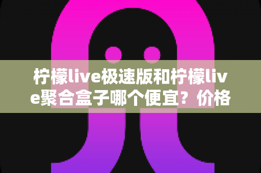柠檬live极速版和柠檬live聚合盒子哪个便宜？价格对比全解析与高性价比选购指南