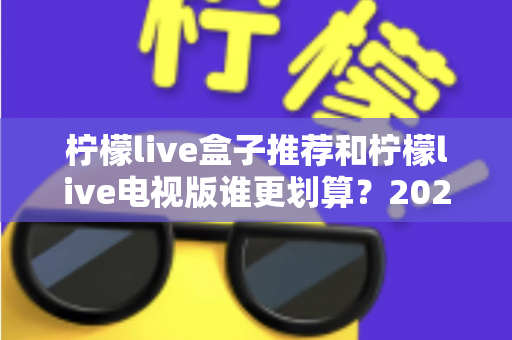 柠檬live盒子推荐和柠檬live电视版谁更划算？2025最新对比选购指南，看完再花钱不踩坑