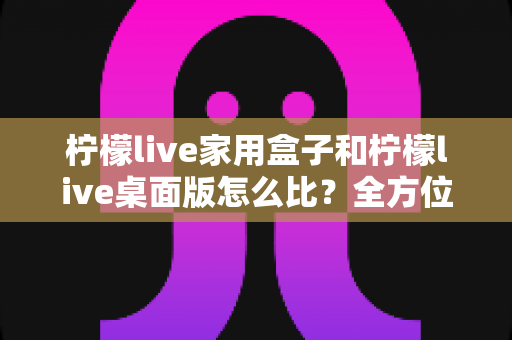 柠檬live家用盒子和柠檬live桌面版怎么比？全方位深度对比，帮你选出最合适的直播方案
