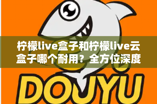 柠檬live盒子和柠檬live云盒子哪个耐用？全方位深度对比帮你选到更耐用的电视盒子