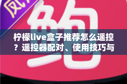 柠檬live盒子推荐怎么遥控？遥控器配对、使用技巧与选购避坑一站式指南
