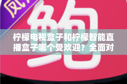 柠檬电视盒子和柠檬智能直播盒子哪个受欢迎?全面对比分析与选购指南 柠檬电视盒子和柠檬智能直播盒子哪个受欢迎?全面对比分析与选购指南