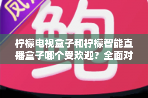 柠檬电视盒子和柠檬智能直播盒子哪个受欢迎？全面对比分析与选购指南