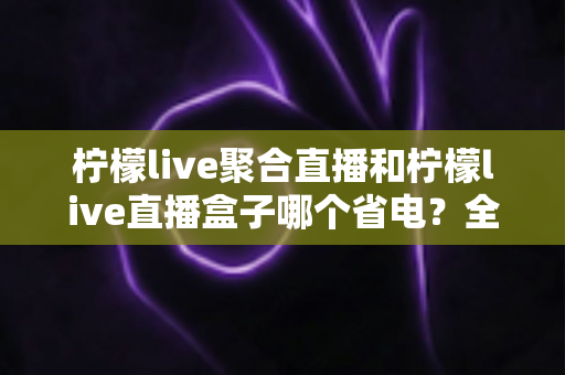 柠檬live聚合直播和柠檬live直播盒子哪个省电?全面功耗对比与省电选购指南 柠檬live聚合直播和柠檬live直播盒子哪个省电?全面功耗对比与省电选购指南