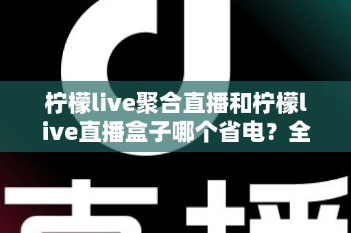 柠檬live聚合直播和柠檬live直播盒子哪个省电?全面功耗对比与省电选购指南 柠檬live聚合直播和柠檬live直播盒子哪个省电?全面功耗对比与省电选购指南