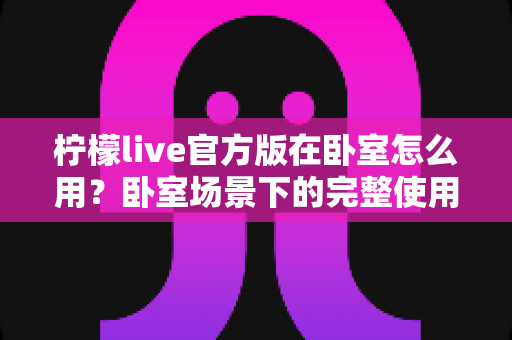 柠檬live官方版在卧室怎么用？卧室场景下的完整使用指南与安全技巧