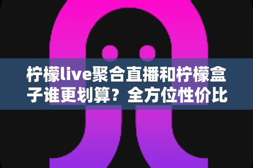 柠檬live聚合直播和柠檬盒子谁更划算？全方位性价比对比指南，帮你花对每一分钱