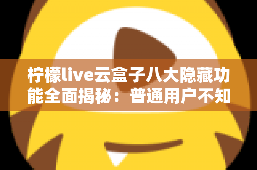 柠檬live云盒子八大隐藏功能全面揭秘:普通用户不知道的实用技巧一文学会 柠檬live云盒子八大隐藏功能全面揭秘:普通用户不知道的实用技巧一文学会
