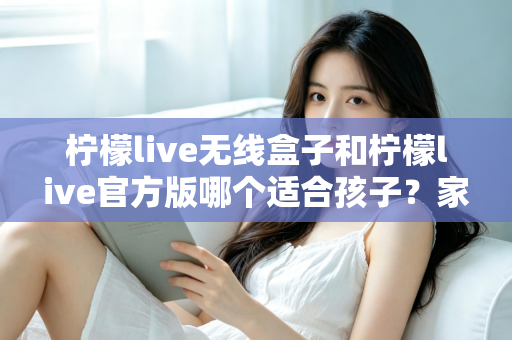 柠檬live无线盒子和柠檬live官方版哪个适合孩子？家长必读的全面选购指南
