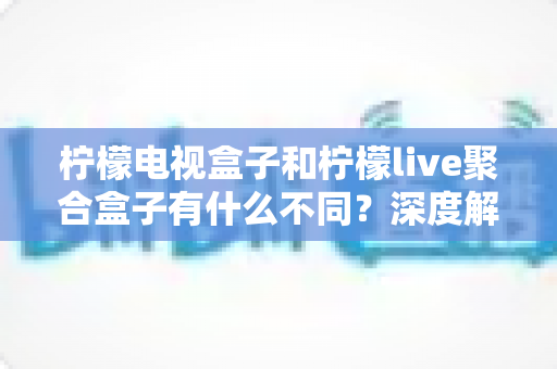 柠檬电视盒子和柠檬live聚合盒子有什么不同？深度解析两者核心差异与选购全攻略