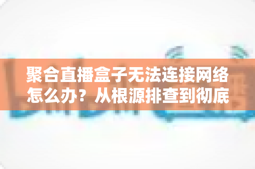 聚合直播盒子无法连接网络怎么办？从根源排查到彻底修复的完整实用指南