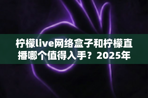 柠檬live网络盒子和柠檬直播哪个值得入手？2025年最全对比选购指南一次讲透