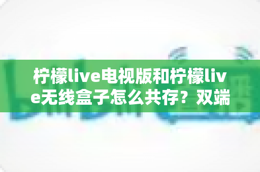 柠檬live电视版和柠檬live无线盒子怎么共存?双端协同使用全攻略详解 柠檬live电视版和柠檬live无线盒子怎么共存?双端协同使用全攻略详解