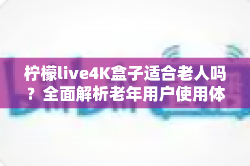 柠檬live4K盒子适合老人吗？全面解析老年用户使用体验与选购指南