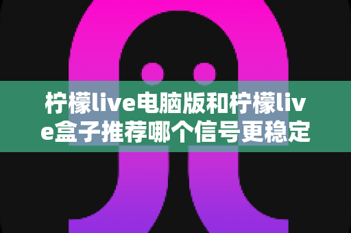 柠檬live电脑版和柠檬live盒子推荐哪个信号更稳定？深度对比分析与实用选购指南