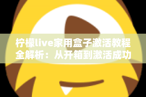 柠檬live家用盒子激活教程全解析：从开箱到激活成功，新手也能一次搞定的保姆级指南